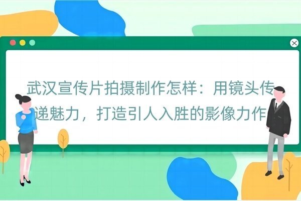 武汉宣传片拍摄制作怎样：用镜头传递魅力，打造引人入胜的影像力作